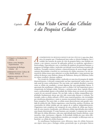 Capítulo    1         Uma Visão Geral das Células
                                e da Pesquisa Celular




                                A
A Origem e a Evolução das
                                       COMPREENSÃO DA BIOLOGIA MOLECULAR DAS CÉLULAS                  é uma área dinâ-
  Células 4                             mica de pesquisa que é fundamental para todas as ciências biológicas. Isto é
                                        verdade não somente do ponto de vista da pesquisa básica, mas também em
Células como Modelos            relação a um número crescente de aplicações práticas na medicina, agricultura e
 Experimentais 15               biotecnologia. Especialmente com a conclusão da seqüência do genoma humano, o
Ferramentas da Biologia         progresso na biologia celular e molecular está abrindo novos horizontes na prática da
  Celular 20                    medicina. Exemplos notáveis incluem o desenvolvimento de novas drogas especifi-
                 Cultura de
EXPERIMENTO-CHAVE:              camente direcionadas a interferir no crescimento de células cancerosas e no uso po-
 Células Animais 32             tencial de células-tronco para substituir os tecidos danificados e tratar pacientes que
                                sofrem de doenças como diabetes, doença de Parkinson, doença de Alzheimer, lesões
MEDICINA MOLECULAR:   Vírus e   na coluna vertebral e doenças cardíacas.
 Câncer    35
                                      Em virtude de a biologia celular e molecular ser uma área de pesquisa de rápido
                                desenvolvimento, é relevante compreender sua base experimental, assim como o es-
                                tado atual do nosso conhecimento. Por essa razão, este capítulo abordará a maneira
                                como as células são estudadas e revisará algumas das suas propriedades básicas. A
                                apreciação das semelhanças e diferenças entre as células é de vital importância para a
                                compreensão da biologia celular. Portanto, a primeira parte deste capítulo discute
                                tanto a uniformidade quanto a diversidade das células atuais em termos da evolução
                                a partir de um ancestral comum. Por um lado, todas as células compartilham pro-
                                priedades fundamentais únicas que têm sido conservadas durante a evolução. Por
                                exemplo, todas as células utilizam o DNA como material genético, são circundadas
                                por membranas plasmáticas e usam os mesmos mecanismos básicos para o metabo-
                                lismo energético. Por outro lado, as células atuais desenvolveram uma grande varie-
                                dade de modos de vida. Muitos organismos, como bactérias, amebas e leveduras, são
                                constituídos de células isoladas que são capazes de se replicar independentemente.
                                Organismos mais complexos são compostos de uma coleção de células que funcio-
                                nam de uma maneira coordenada, com diferentes células especializadas para realizar
                                uma função determinada. O corpo humano, por exemplo, é composto por mais de
                                200 tipos de células diferentes, cada uma especializada para funções distintas, como
                                memória, visão, movimento e digestão. A diversidade exibida por esses vários dife-
                                rentes tipos de células é surpreendente; considere, por exemplo, as diferenças entre as
                                bactérias e as células do cérebro humano.
                                      As semelhanças fundamentais entre diferentes tipos de células fornecem
                                um tópico único para a biologia celular, permitindo que os princípios básicos
 