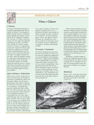 A CÉLULA / 35



                                         MEDICINA MOLECULAR

                                              Vírus e Câncer
A Doença
O câncer é um grupo de doenças ca-       de um gene causador de câncer (on-                    Outros cânceres humanos são cau-
racterizado pela proliferação descon-    cogene) carregado pelo vírus, e à                sados por mutações em genes de células
trolada de células. O crescimento de     descoberta de genes relacionados em              normais, a maioria delas ocorrendo du-
células animais normais é cuidadosa-     células normais de todas as espécies             rante a vida do indivíduo, em vez de se-
mente regulado para atingir as neces-    de vertebrados, inclusive humanos.               rem herdadas. Estudos em vírus causa-
sidades de um organismo completo.        Agora, sabe-se que alguns cânceres               dores de câncer têm levado à identifica-
Em contraste, as células cancerosas      humanos são causados por vírus;                  ção de muitos dos genes responsáveis
crescem de um modo não-regulado,         outros resultam de mutações em ge-               por cânceres não-induzidos por vírus e
acabando por invadir e interferir        nes celulares normais semelhantes                à compreensão dos mecanismos mole-
com a função de tecidos e órgãos         ao primeiro oncogene identificado                culares responsáveis pelo desenvolvi-
normais. O câncer é a segunda das        no RSV.                                          mento de câncer. Os principais esforços
causas mais comuns de morte (após                                                         atuais são direcionados para o uso de
as doenças cardíacas) nos Estados        Prevenção e Tratamento                           tais informações sobre a biologia celular
Unidos. Aproximadamente um em            Os cânceres humanos que são causa-               e molecular dos cânceres no desenvolvi-
cada três norte-americanos desenvol-     dos por vírus incluem o cervical e ou-           mento de novos métodos para o seu
verá câncer em algum momento de          tros cânceres anogenitais (papilomaví-           tratamento.
sua vida e, apesar dos grandes avanços   rus), câncer hepático (vírus das hepa-                Realmente, a primeira droga re-
no tratamento, aproximadamente um        tites B e C) e alguns tipos de linfomas          sultante de engenharia genética eficaz
em cada quatro norte-americanos          (vírus de Epstein-Barr e vírus linfo-            no tratamento de um câncer humano
morrerá dessa doença. O entendi-         trópico das células T humanas). Jun-             (a droga STI-571, discutida no capí-
mento das causas do câncer e o desen-    tos, esses cânceres induzidos por vírus          tulo 15) foi desenvolvida contra um
volvimento de métodos mais efetivos      representam cerca de 20% da inci-                gene muito semelhante ao oncogene
para o seu tratamento representam        dência mundial de câncer. Em princí-             do RSV.
um dos principais objetivos da pes-      pio, esses cânceres poderiam ser pre-
quisa médica.                            venidos por vacinação contra os vírus
                                         responsáveis, e um considerável avan-            Referência
Bases Celulares e Moleculares            ço nessa área foi feito pelo desenvolvi-         Rous, P. 1911. A sarcoma of the fowl
Sabe-se que o câncer resulta de mu-      mento de uma vacina eficaz contra o              transmissible by an agent separable
tações nos genes que normalmente         vírus da hepatite B.                             from the tumor cells. J. Exp. Med.
controlam a proliferação celular. Os                                                      13:397-411.
principais indícios que levaram à
identificação desses genes surgiram
de estudos de vírus que causam cân-
cer em animais, o protótipo dos
quais foi isolado por Peyton Rous
em 1911. Rous descobriu que sarco-
mas (cânceres dos tecidos conjunti-
vos) em galinhas poderiam ser
transmitidos por um vírus, agora
conhecido por vírus do sarcoma de
Rous, ou RSV. Uma vez que o RSV
é um retrovírus com um genoma de
somente 10.000 pares de bases, ele
pode ser alvo de análises molecula-
res com muito mais facilidade que o
genoma complexo das galinhas ou
de células de animais. Finalmente,
esses estudos levaram à identificação    O tumor transplantável de onde foi isolado o vírus do sarcoma de Rous.
 