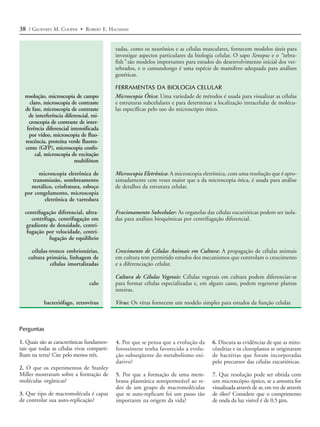 38 / GEOFFREY M. COOPER • ROBERT E. HAUSMAN


                                            zadas, como os neurônios e as células musculares, fornecem modelos úteis para
                                            investigar aspectos particulares da biologia celular. O sapo Xenopus e o “zebra-
                                            fish” são modelos importantes para estudos do desenvolvimento inicial dos ver-
                                            tebrados, e o camundongo é uma espécie de mamífero adequada para análises
                                            genéticas.

                                            FERRAMENTAS DA BIOLOGIA CELULAR
  resolução, microscopia de campo           Microscopia Ótica: Uma variedade de métodos é usada para visualizar as células
    claro, microscopia de contraste         e estruturas subcelulares e para determinar a localização intracelular de molécu-
  de fase, microscopia de contraste         las específicas pelo uso do microscópio ótico.
    de interferência diferencial, mi-
    croscopia de contraste de inter-
   ferência diferencial intensificada
    por vídeo, microscopia de fluo-
  rescência, proteína verde fluores-
  cente (GFP), microscopia confo-
       cal, microscopia de excitação
                          multifóton

        microscopia eletrônica de           Microscopia Eletrônica: A microscopia eletrônica, com uma resolução que é apro-
     transmissão, sombreamento              ximadamente cem vezes maior que a da microscopia ótica, é usada para análise
    metálico, criofratura, esboço           de detalhes da estrutura celular.
  por congelamento, microscopia
          eletrônica de varredura

  centrifugação diferencial, ultra-         Fracionamento Subcelular: As organelas das células eucarióticas podem ser isola-
     centrífuga, centrifugação em           das para análises bioquímicas por centrifugação diferencial.
   gradiente de densidade, centri-
   fugação por velocidade, centri-
             fugação de equilíbrio

     células-tronco embrionárias,           Crescimento de Células Animais em Cultura: A propagação de células animais
    cultura primária, linhagem de           em cultura tem permitido estudos dos mecanismos que controlam o crescimento
             células imortalizadas          e a diferenciação celular.

                                            Cultura de Células Vegetais: Células vegetais em cultura podem diferenciar-se
                                calo        para formar células especializadas e, em alguns casos, podem regenerar plantas
                                            inteiras.

           bacteriófago, retrovírus         Vírus: Os vírus fornecem um modelo simples para estudos da função celular.



Perguntas

1. Quais são as características fundamen-   4. Por que se pensa que a evolução da      6. Discuta as evidências de que as mito-
tais que todas as células vivas comparti-   fotossíntese tenha favorecido a evolu-     côndrias e os cloroplastos se originaram
lham na terra? Cite pelo menos três.        ção subseqüente do metabolismo oxi-        de bactérias que foram incorporadas
                                            dativo?                                    pelo precursor das células eucarióticas.
2. O que os experimentos de Stanley
Miller mostraram sobre a formação de        5. Por que a formação de uma mem-          7. Que resolução pode ser obtida com
moléculas orgânicas?                        brana plasmática semipermeável ao re-      um microscópio óptico, se a amostra for
                                            dor de um grupo de macromoléculas          visualizada através de ar, em vez de através
3. Que tipo de macromolécula é capaz        que se auto-replicam foi um passo tão      de óleo? Considere que o comprimento
de controlar sua auto-replicação?           importante na origem da vida?              de onda da luz visível é de 0,5 µm.
 