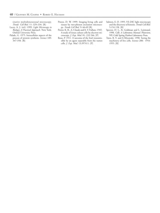40 / GEOFFREY M. COOPER • ROBERT E. HAUSMAN

   titative multidimensional microscopy.        Piston, D. W. 1999. Imaging living cells and         Salmon, E. D. 1995. VE-DIC light microscopy
   Trends Cell Biol. 11: 329–334. [R]              tissues by two-photon excitation microsco-           and the discovery of kinesin. Trends Cell Biol.
Lacey, A. J. (ed.) 1999. Light Microscopy in       py. Trends Cell Biol. 9: 66-69 [R]                   5:154 158. [R]
   Biology: A Practical Approach. New York:     Porter, K. R., A. Claude and E. F. Fullam. 1945.     Spector, D. L., R. Goldman and L. Leinwand.
   Oxford University Press.                        A study of tissue culture cells by electron mi-      1998. Cells: A Laboratory Manual. Plainview,
Palade, G. 1975. Intracellular aspects of the      croscopy. J. Exp. Med. 81: 233 246. [P]              NY: Cold Spring Harbor Laboratory Press.
   process of protein synthesis. Science 189:   Rous, P. 1911. A sarcoma of the fowl transmis-       Tsien, R. Y. and A Miyawaki. 1998. Seeing the
   347-358. [R]                                    sible by an agent separable from the tumor           machinery of live cells. Science 280: 1954-
                                                   cells. J. Exp. Med. 13:397411. [P]                   1955. [R]
 