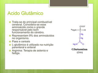 Acido Glutâmico
 Trata-se do principal combustível
cerebral. Considera-se esse
aminoácido como o grande
responsável pelo bom
funcionamento do cérebro.
 Representam 9% dos aminoácidos
no organismo.
 Paes e cereais
 L-glutâmico é utilizado na nutrição
parenteral e enteral
 Arginina: Terapia de astenia e
fadiga.
 