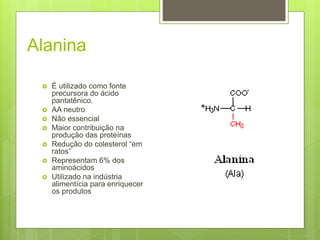 Alanina
 É utilizado como fonte
precursora do ácido
pantatênico.
 AA neutro
 Não essencial
 Maior contribuição na
produção das proteínas
 Redução do colesterol “em
ratos”
 Representam 6% dos
aminoácidos
 Utilizado na indústria
alimentícia para enriquecer
os produtos
 