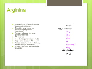 Arginina
 Auxilia no funcionamento normal
da glândula pituitária.
 É também empregado na
desintoxicação geral do
organismo.
 Forma o colágeno em uma
grande proporção.
 AA essencial
 Importante apenas na juventude
 Representa cerca de 7% dos aa
 Fontes: arroz marrom, castanhas,
avelas, pipocas, uvas e etc.
 Nutrição esportiva e suplementar
a nutrição
 