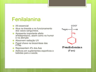 Fenilalanina
 AA essencial
 Atua na tireoide e no funcionamento
dos vasos sanguíneos.
 Apresenta importante efeito
antidepressivo, assim como no humor
e na atenção
 Absorvem radiação UV
 Papel chave na biossíntese das
PTNs
 Representam 4% dos Aas
 Aditivos em suplementos esportivos e
bebidas para a saúde.
 