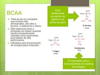 BCAA
 Trata-se de um complexo
que envolve três
aminoácidos, são eles a
leucina, a isoleucina e valina.
 São essenciais para a
produção da massa corporal,
sendo constantemente
utilizado como suprimento
para atletas de alta
performance.
 Utilizados para fornecimento
de energia pelos músculos
É importante para o
funcionamento do sistema
imunológico.
Está
diretamente
envolvido no
ganho e na
perda de peso.
 
