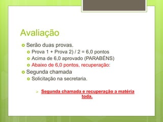 Avaliação
 Serão duas provas.
 Prova 1 + Prova 2) / 2 = 6,0 pontos
 Acima de 6,0 aprovado (PARABÉNS)
 Abaixo de 6,0 pontos, recuperação:
 Segunda chamada
 Solicitação na secretaria.
 Segunda chamada e recuperação a matéria
toda.
 