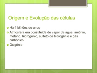 Origem e Evolução das células
 Há 4 bilhões de anos
 Atmosfera era constituída de vapor de agua, amônio,
metano, hidrogênio, sulfeto de hidrogênio e gás
carbônico
 Oxigênio
 