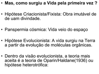 Mas, como surgiu a Vida pela primeira vez ? Hipótese Criacionista/Fixista: Obra imutável de de uam divindade. Panspermia cósmica: Vida veio do espaço Hipótese Evolucionista: A vida surgiu na Terra a partir da evolução de moléculas orgânicas. Dentro da visão evolucionista, a teoria mais aceita é a teoria de Oparin/Haldane(1936) ou hipótese heterotrófica: 