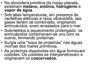 Na atmosfera primitiva do nosso planeta, existiriam  metano, amônia, hidrogênio  e  vapor de água .  Sob altas temperaturas, em presença de centelhas elétricas e raios ultravioleta, tais gases teriam se combinado, originando aminoácidos, eram arrastados para o mar.  Submetidos a aquecimento prolongado, os aminoácidos combinavam-se uns com os outros, formando proteínas.  Surgia uma "sopa de proteínas" nas águas mornas dos mares primitivos.  As proteínas dissolvidas em água formavam colóides. Os colóides se interpenetravam e originavam os  coacervados .  