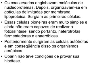 Os coacervados englobavam moléculas de nucleoproteínas. Depois, organizavam-se em gotículas delimitadas por membrana lipoprotéica. Surgiam as primeiras células.  Essas células pioneiras eram muito simples e ainda não eram capazes de realizar a fotossíntese, sendo portanto, heterótrofas fermentadoras e anaeróbicas.  Posteriormente surgiram as células autótrofas e em conseqüência disso os organismos aeróbicos  Oparin não teve condições de provar sua hipótese.  