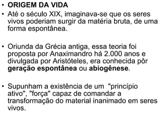 ORIGEM DA VIDA Até o século XIX, imaginava-se que os seres vivos poderiam surgir da matéria bruta, de uma forma espontânea. Oriunda da Grécia antiga, essa teoria foi proposta por Anaximandro há 2.000 anos e divulgada por Aristóteles, era conhecida pôr  geração espontânea   ou  abiogênese .  Supunham a existência de um  "princípio ativo", "força" capaz de comandar a transformação do material inanimado em seres vivos. 