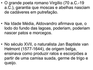 O grande poeta romano Virgílio (70 a.C.-19 a.C.), garantia que moscas e abelhas nasciam de cadáveres em putrefação. Na Idade Média, Aldovandro afirmava que, o lodo do fundo das lagoas, poderiam, poderiam nascer patos e morcegos.  No século XVII, o naturalista Jan Baptiste van Helmont (1577-1644), de origem belga, ensinava como produzir ratos e escorpiões a partir de uma camisa suada, germe de trigo e queijo. 