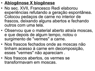 Abiogênose X biogênese No sec. XVII, Francesco Redi elaborou experiências refutando a geração espontânea. Colocou pedaços de carne no interior de frascos, deixando alguns abertos e fechando outros com uma tela.  Observou que o material aberto atraía moscas, e que depois de algum tempo, notou o surgimento de "vermes" a carne. Nos frascos fechados onde as moscas não tinham acesso à carne em decomposição, esses "vermes" não apareciam .  Nos frascos abertos, os vermes se transformavam em moscas. 