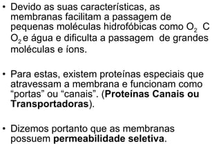 Devido as suas características, as membranas facilitam a passagem de pequenas moléculas hidrofóbicas como O 2   C O 2  e água e dificulta a passagem  de grandes moléculas e íons.  Para estas, existem proteínas especiais que atravessam a membrana e funcionam como “portas” ou “canais”. ( Proteínas Canais ou Transportadoras ). Dizemos portanto que as membranas possuem  permeabilidade seletiva . 