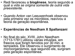 Redi favoreceu a  biogênese , teoria segundo a qual  a vida se origina somente de outra vida preexistente . Quando Anton van Leeuwenhoek observou pela primeira vez os micróbios, reavivou a teoria da geração espontânea. Experiências de Needham X Spallanzani   No final do séc. XVIII, John Needham (1713-1781) utilizou várias infusões, em frascos que foram fervidos por 30 min. e tampados. Ele Observou o surgimento de microorganismos, que segundo ele, surgiram pela geração espontânea. 
