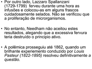 Por outro lado, Lazzaro Spallanzani (1729-1799)  ferveu durante uma hora as infusões e colocou-as em alguns frascos cuidadosamente selados. Não se verificou que a proliferação de microrganismos. No entanto, Needham não aceitou estes resultados, alegando que a excessiva fervura teria destruído o principio ativo.  A polêmica prosseguiu até 1862, quando um brilhante experiemento conduzido por  Louis   Pasteur (1822-1895)  resolveu definitivamente  a questão.   