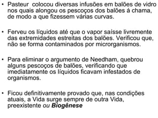 Pasteur  colocou diversas infusões em balões de vidro nos quais alongou os pescoços dos balões á chama, de modo a que fizessem várias curvas.  Ferveu os líquidos até que o vapor saísse livremente das extremidades estreitas dos balões. Verificou que, não se forma contaminados por microrganismos. Para eliminar o argumento de Needham, quebrou alguns pescoços de balões, verificando que imediatamente os líquidos ficavam infestados de organismos.  Ficou definitivamente provado que, nas condições atuais, a Vida surge sempre de outra Vida, preexistente  ou  Biogênese 