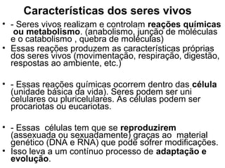 Características dos seres vivos
• - Seres vivos realizam e controlam reações químicas
   ou metabolismo. (anabolismo, junção de moléculas
  e o catabolismo , quebra de moléculas)
• Essas reações produzem as características próprias
  dos seres vivos (movimentação, respiração, digestão,
  respostas ao ambiente, etc.)

• - Essas reações químicas ocorrem dentro das célula
  (unidade básica da vida). Seres podem ser uni
  celulares ou pluricelulares. As células podem ser
  procariotas ou eucariotas.

• - Essas células tem que se reproduzirem
  (assexuada ou sexuadamente) graças ao material
  genético (DNA e RNA) que pode sofrer modificações.
• Isso leva a um contínuo processo de adaptação e
  evolução.
 