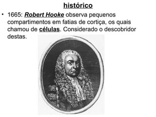 histórico
• 1665: Robert Hooke observa pequenos
  compartimentos em fatias de cortiça, os quais
  chamou de células. Considerado o descobridor
  destas.
 