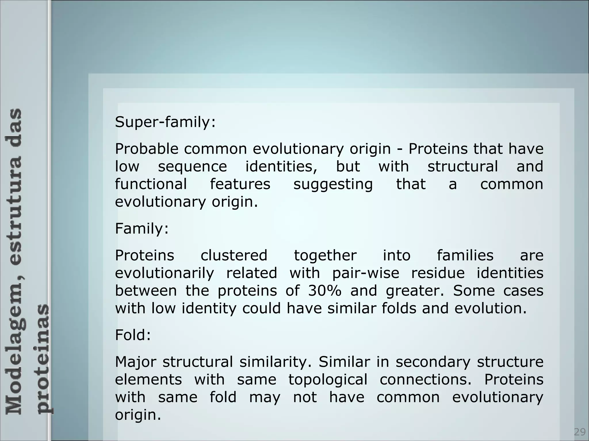 Super-family:
Probable common evolutionary origin - Proteins that have
low sequence identities, but with structural and
functional   features suggesting    that   a    common
evolutionary origin.
Family:
Proteins    clustered    together    into    families   are
evolutionarily related with pair-wise residue identities
between the proteins of 30% and greater. Some cases
with low identity could have similar folds and evolution.
Fold:
Major structural similarity. Similar in secondary structure
elements with same topological connections. Proteins
with same fold may not have common evolutionary
origin.
                                                              29
 