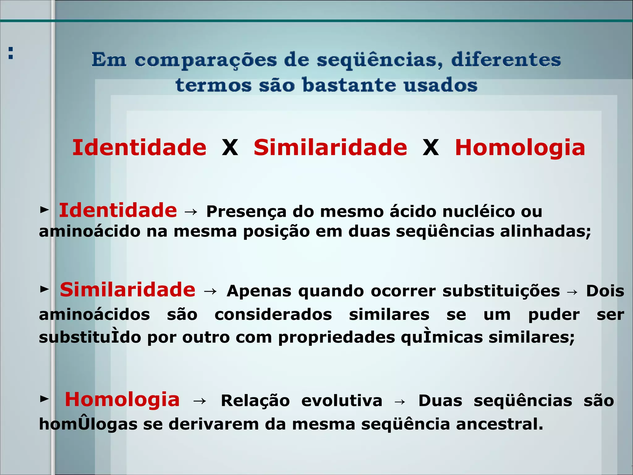 :



       Identidade X Similaridade X Homologia

    ► Identidade → Presença do mesmo ácido nucléico ou
    aminoácido na mesma posição em duas seqüências alinhadas;


    ► Similaridade → Apenas quando ocorrer substituições → Dois
    aminoácidos são considerados similares se um puder           ser
    substituído por outro com propriedades químicas similares;



    ► Homologia → Relação evolutiva → Duas seqüências são
    homólogas se derivarem da mesma seqüência ancestral.

                                                                       4
 