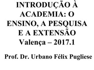 INTRODUÇÃO À
ACADEMIA: O
ENSINO, A PESQUISA
E A EXTENSÃO
Valença – 2017.1
Prof. Dr. Urbano Félix Pugliese
 