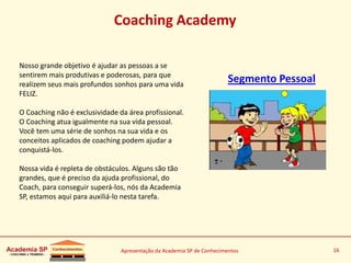 Apresentação da Academia SP de Conhecimentos 16
Coaching Academy
Segmento Pessoal
Nosso grande objetivo é ajudar as pessoas a se
sentirem mais produtivas e poderosas, para que
realizem seus mais profundos sonhos para uma vida
FELIZ.
O Coaching não é exclusividade da área profissional.
O Coaching atua igualmente na sua vida pessoal.
Você tem uma série de sonhos na sua vida e os
conceitos aplicados de coaching podem ajudar a
conquistá-los.
Nossa vida é repleta de obstáculos. Alguns são tão
grandes, que é preciso da ajuda profissional, do
Coach, para conseguir superá-los, nós da Academia
SP, estamos aqui para auxiliá-lo nesta tarefa.
 