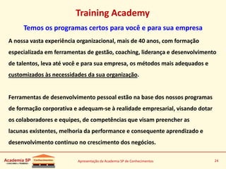 Apresentação da Academia SP de Conhecimentos 24
Training Academy
Temos os programas certos para você e para sua empresa
A nossa vasta experiência organizacional, mais de 40 anos, com formação
especializada em ferramentas de gestão, coaching, liderança e desenvolvimento
de talentos, leva até você e para sua empresa, os métodos mais adequados e
customizados às necessidades da sua organização.
Ferramentas de desenvolvimento pessoal estão na base dos nossos programas
de formação corporativa e adequam-se à realidade empresarial, visando dotar
os colaboradores e equipes, de competências que visam preencher as
lacunas existentes, melhoria da performance e consequente aprendizado e
desenvolvimento continuo no crescimento dos negócios.
 