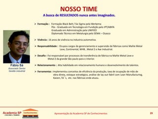 Apresentação da Academia SP de Conhecimentos 29
 Formação : Formação Black Belt / Six Sigma pela Werkema
Pós - Graduado em Tecnologia em Fundição pelo IPT/ABIFA
Graduado em Administração pela UNIFIEO
Diplomado Técnico em Metalurgia pelo SENAI – Osasco
 Vivência : 16 anos de vivência na industria automotiva.
 Responsabilidade : Ocupou cargos de gerenciamento e supervisão de fábricas como Mahle Metal
Leve, Continental, WHB , Metal 2 e Axe Industrial.
 Desafio : Foi responsável por processos de transferência de fábrica na Mahle Metal Leve e
Metal 2 da grande São paulo para o interior.
 Relacionamento : Alta habilidade em relacionamento humano e desenvolvimento de talentos.
 Ferramentas : Implementou conceitos de eficiência da produção, taxa de ocupação de mão de
obra direta, estoque estratégico, análise de lay out fabril com Lean Manufacturing,
Kaizen, 5S´s, etc. nas fábricas onde atuou.
Fábio Sá
Associado Senior
Gestão industrial
29
NOSSO TIME
 