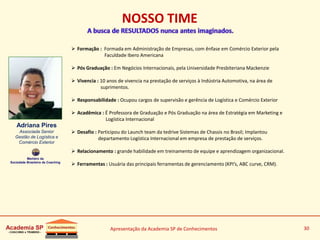 Apresentação da Academia SP de Conhecimentos 30
 Formação : Formada em Administração de Empresas, com ênfase em Comércio Exterior pela
Faculdade Ibero Americana
 Pós Graduação : Em Negócios Internacionais, pela Universidade Presbiteriana Mackenzie
 Vivencia : 10 anos de vivencia na prestação de serviços à Indústria Automotiva, na área de
suprimentos.
 Responsabilidade : Ocupou cargos de supervisão e gerência de Logística e Comércio Exterior
 Acadêmica : É Professora de Graduação e Pós Graduação na área de Estratégia em Marketing e
Logística Internacional
 Desafio : Participou do Launch team da tedrive Sistemas de Chassis no Brasil; Implantou
departamento Logística Internacional em empresa de prestação de serviços.
 Relacionamento : grande habilidade em treinamento de equipe e aprendizagem organizacional.
 Ferramentas : Usuária das principais ferramentas de gerenciamento (KPI’s, ABC curve, CRM).
Adriana Pires
Associada Senior
Gestão de Logística e
Comércio Exterior
Membro da
Sociedade Brasileira de Coaching
NOSSO TIME
 
