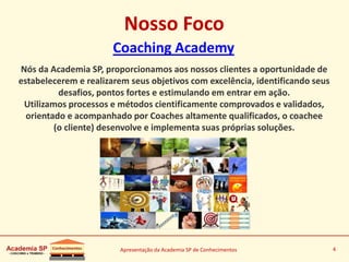 Apresentação da Academia SP de Conhecimentos 4
Nosso Foco
Nós da Academia SP, proporcionamos aos nossos clientes a oportunidade de
estabelecerem e realizarem seus objetivos com excelência, identificando seus
desafios, pontos fortes e estimulando em entrar em ação.
Utilizamos processos e métodos cientificamente comprovados e validados,
orientado e acompanhado por Coaches altamente qualificados, o coachee
(o cliente) desenvolve e implementa suas próprias soluções.
Coaching Academy
 