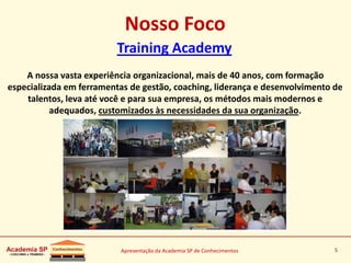 Apresentação da Academia SP de Conhecimentos 5
Nosso Foco
Training Academy
A nossa vasta experiência organizacional, mais de 40 anos, com formação
especializada em ferramentas de gestão, coaching, liderança e desenvolvimento de
talentos, leva até você e para sua empresa, os métodos mais modernos e
adequados, customizados às necessidades da sua organização.
 