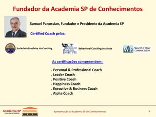 Apresentação da Academia SP de Conhecimentos 6
Fundador da Academia SP de Conhecimentos
Samuel Panossian, Fundador e Presidente da Academia SP
Certified Coach pelas:
As certificações compreendem:
. Personal & Professional Coach
. Leader Coach
. Positive Coach
. Happiness Coach
. Executive & Business Coach
. Alpha Coach
 