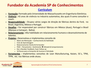 Apresentação da Academia SP de Conhecimentos 7
Fundador da Academia SP de Conhecimentos
Curriculum
 Formação: Formado pela Universidade de Massachussetts em Engenharia Eletrônica.
 Vivência : 43 anos de vivência na industria automotiva, dos quais 9 como consultor e
coach.
 Responsabilidade - Ocupou vários cargos de direção de fábricas dentro da Ford, no
Brasil, Argentina, México e Portugal.
 Desafios : Foi responsável por construir fábricas em México (duas), Portugal e Brasil
(Manaus e Camaçari, Bahia).
 Relacionamento : Alta habilidade em relacionamento humano e desenvolvimento de
talentos.
 Projetos : Desenvolveu e implementou conceito de
 Matriz de Motivação – Conhecimento & Habilidade
 Ciclo de Aprendizagem
 Relacionamento Cliente & Fornecedor
 PSAC – Pensamento + Sentimento  Atitude & Comportamento
 Dar e Receber Feedback, Fazer Follow-up
 10 Passos para a Conquista de Sucesso e Felicidade
 Ferramentas : Implementou conceitos de Lean Manufacturing, Kaizen, 5S´s, TPM,
TPPA, etc. nas fábricas onde atuou.
 