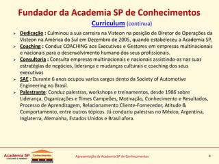 Apresentação da Academia SP de Conhecimentos 8
Fundador da Academia SP de Conhecimentos
Curriculum (continua)
 Dedicação : Culminou a sua carreira na Visteon na posição de Diretor de Operações da
Visteon na América do Sul em Dezembro de 2005, quando estabeleceu a Academia SP.
 Coaching : Conduz COACHING aos Executivos e Gestores em empresas multinacionais
e nacionais para o desenvolvimento humano dos seus profissionais.
 Consultoria : Consulta empresas multinacionais e nacionais assistindo-as nas suas
estratégias de negócios, liderança e mudanças culturais e coaching dos seus
executivos
 SAE : Durante 6 anos ocupou varios cargos dento da Society of Automotive
Engineering no Brasil.
 Palestrante: Conduz palestras, workshops e treinamentos, desde 1986 sobre
Liderança, Organizações e Times Campeões, Motivação, Conhecimento e Resultados,
Processo de Aprendizagem, Relacionamento Cliente-Fornecedor, Atitude &
Comportamento, entre outros tópicos. Já conduziu palestras no México, Argentina,
Inglaterra, Alemanha, Estados Unidos e Brasil afora.
 
