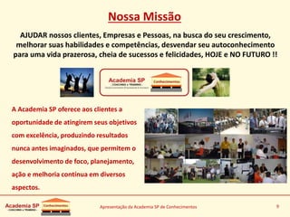 Apresentação da Academia SP de Conhecimentos 9
Nossa Missão
AJUDAR nossos clientes, Empresas e Pessoas, na busca do seu crescimento,
melhorar suas habilidades e competências, desvendar seu autoconhecimento
para uma vida prazerosa, cheia de sucessos e felicidades, HOJE e NO FUTURO !!
A Academia SP oferece aos clientes a
oportunidade de atingirem seus objetivos
com excelência, produzindo resultados
nunca antes imaginados, que permitem o
desenvolvimento de foco, planejamento,
ação e melhoria contínua em diversos
aspectos.
 