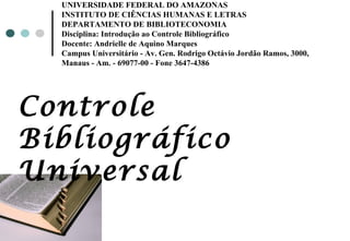 UNIVERSIDADE FEDERAL DO AMAZONAS INSTITUTO DE CIÊNCIAS HUMANAS E LETRAS DEPARTAMENTO DE BIBLIOTECONOMIA Disciplina: Introdução ao Controle Bibliográfico Docente: Andrielle de Aquino Marques Campus Universitário - Av. Gen. Rodrigo Octávio Jordão Ramos, 3000,  Manaus - Am. - 69077-00 - Fone 3647-4386 Controle Bibliográfico Universal 