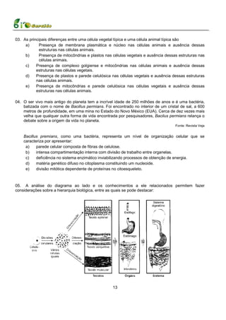 03. As principais diferenças entre uma célula vegetal típica e uma célula animal típica são
     a)      Presença de membrana plasmática e núcleo nas células animais e ausência dessas
             estruturas nas células animais.
     b)      Presença de mitocôndrias e plastos nas células vegetais e ausência dessas estruturas nas
             células animais.
     c)    Presença de complexo golgiense e mitocôndrias nas células animais e ausência dessas
           estruturas nas células vegetais.
     d)    Presença de plastos e parede celulósica nas células vegetais e ausência dessas estruturas
           nas células animais.
     e)    Presença de mitocôndrias e parede celulósica nas células vegetais e ausência dessas
           estruturas nas células animais.

04. O ser vivo mais antigo do planeta tem a incrível idade de 250 milhões de anos e é uma bactéria,
    batizada com o nome de Bacillus permians. Foi encontrado no interior de um cristal de sal, a 600
    metros de profundidade, em uma mina no Estado do Novo México (EUA). Cerca de dez vezes mais
    velha que qualquer outra forma de vida encontrada por pesquisadores, Bacilus permians relança o
    debate sobre a origem da vida no planeta.
                                                                                     Fonte: Revista Veja


    Bacillus premians, como uma bactéria, representa um nível de organização celular que se
    caracteriza por apresentar:
     a)    parede celular composta de fibras de celulose.
     b)    intensa compartimentação interna com divisão de trabalho entre organelas.
     c)    deficiência no sistema enzimático inviabilizando processos de obtenção de energia.
     d)    matéria genético difuso no citoplasma constituindo um nucleoide.
     e)    divisão mitótica dependente de proteínas no citoesqueleto.



05. A análise do diagrama ao lado e os conhecimentos a ele relacionados permitem fazer
considerações sobre a hierarquia biológica, entre as quais se pode destacar:




                                                    13
 