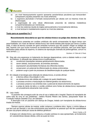 a)       um nível hierarquicamente superior apresenta características peculiares que transcendem
                 (ultrapassam) aquelas presentes nos níveis anteriores.
        b)       o organismo pluricelular é formado exclusivamente por células com os mesmos níveis de
                 diferenciação.
        c)       a organização de uma célula diferenciada prescinde de sistemas metabólicos
                 compartimentalizados por membranas.
        d)       o nível dos sistemas resulta de órgãos estruturalmente e funcionalmente idênticos.
        e)       o nível tecidual é imediatamente superior ao nível dos sistemas.

Texto para as questões 6 e 7

        Recentemente descobriu-se que há células-tronco na polpa dos dentes de leite.

        Células-tronco presentes em cordões umbilicais vão sendo armazenadas há algum tempo com
essa finalidade. Um modo de fabricar células-tronco vem sendo testado pela equipe que clonou a ovelha
Dolly. A ideia da técnica consiste em gerar embriões humanos que não possam chegar ao estágio de
feto, fazendo com que óvulos humanos se transformem em embriões precoces, sem que antes sejam
fertilizados pelas células do esperma, no sistema de reprodução chamado de partenogênese, comum no
reino animal. (...)
                                                                                                                    Giordano. In: Folha de S. Paulo

06. Elas são uma esperança no tratamento de doenças degenerativas, como a diabete melito e o mal
    de Parkison. A utilização das células-tronco é justificada por:
     a)     constituírem populações celulares geneticamente diferenciadas.
     b)     serem obtidas, exclusivamente, de embriões abortados.
     c)     expressarem peculiaridades fenotípicas dos diferentes tecidos.
     d)     conservarem um potencial de diferenciação de células embrionárias.
     e)     poderem surgir a partir de processos de desdiferenciação de qualquer tecido.

07. Em relação à tecnologia para obtenção de células-tronco, é correto afirmar:
     a)     a técnica utiliza a fecundação in vitro.
     b)     as células-tronco são obtidas até o estagio de quatro blastômeros.
     c)     o processo envolve a manipulação do material genético da célula-tronco.
     d)     o processo preserva nos embriões todo o potencial de desenvolvimento de espécie.
     e)     a polpa do dente de leite e o cordão umbilical como fontes de células-tronco representam
            um procedimento eticamente mais correto.

08. Leia o texto:
      “O paciente não conseguia subir de uma só vez a ladeira até o hospital. Depois do transplante ele
sobre toda de uma só vez pedalando”, celebra Ricardo Ribeiro dos Santos, pesquisador titular da
Fundação Instituto Oswaldo Cruz, em Salvador.
      A descrição é de um paciente com doença de Chagas, tratado com transplante de células-tronco
tiradas da medula.
      ....................................................................................................................................................
      “Sempre usamos células da medula, então cortamos o problema ético. Agora, a minha defesa é
que tem que ser liberado o uso das embrionárias para beneficiar as pessoas que não têm possibilidade
de usar sua própria célula por causa de defeitos genéticos”.
                                                                                                                                 Brock. A tarde, p. 26
      A terapia com células-tronco, que restaurou a função cardíaca no caso apresentado, se fundamenta
      em características dessas células, entre as quais se inclui:


                                                                               14
 