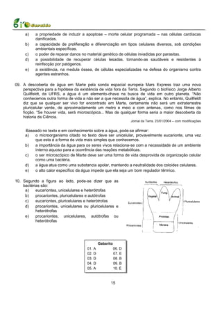 a)    a propriedade de induzir a apoptose – morte celular programada – nas células cardíacas
           danificadas.
     b)    a capacidade de proliferação e diferenciação em tipos celulares diversos, sob condições
           ambientais específicas.
     c)    o poder de reparar danos no material genético de células invadidas por parasitas.
     d)    a possibilidade de recuperar células lesadas, tornando-as saudáveis e resistentes à
           reinfecção por patógenos.
     e)    a existência, na medula óssea, de células especializadas na defesa do organismo contra
           agentes estranhos.

09. A descoberta de água em Marte pela sonda espacial europeia Mars Express traz uma nova
    perspectiva para a hipótese da existência de vida fora da Terra. Segundo o biofísico Jorge Alberto
    Quillfeldt, da UFRS, a água é um elemento-chave na busca de vida em outro planeta. “Não
    conhecemos outra forma de vida a não ser a que necessita de água”, explica. No entanto, Quillfeldt
    diz que se qualquer ser vivo for encontrado em Marte, certamente não será um extraterrestre
    pluricelular verde, de aproximadamente um metro e meio e com antenas, como nos filmes de
    ficção. “Se houver vida, será microscópica... Mas de qualquer forma seria a maior descoberta da
    historia da Ciência.
                                                                    Jornal da Terra. 23/01/2004 – com modificações


     Baseado no texto e em conhecimento sobre a água, pode-se afirmar:
     a)  o microorganismo citado no texto deve ser unicelular, provavelmente eucarionte, uma vez
         que esta é a forma de vida mais simples que conhecemos.
     b)  a importância da água para os seres vivos relaciona-se com a necessidade de um ambiente
         interno aquoso para a ocorrência das reações metabólicas.
     c)  o ser microscópico de Marte deve ser uma forma de vida desprovida de organização celular
         como uma bactéria.
     d)  a água atua como uma substancia apolar, mantendo a neutralidade dos coloides celulares.
     e)  o alto calor específico da água impede que ela seja um bom regulador térmico.

10. Segundo a figura ao lado, pode-se dizer que as
    bactérias são:
     a)    eucariontes, unicelulares e heterótrofas
     b)    procariontes, pluricelulares e autótrofas
     c)    eucariontes, pluricelulares e heterótrofas
     d)    procariontes, unicelulares ou pluricelulares e
           heterótrofas
     e)    procariontes, unicelulares, autótrofas ou
           heterótrofas




                                                 Gabarito
                                       01.   A              06. D
                                       02.   D              07. E
                                       03.   D              08. B
                                       04.   D              09. B
                                       05.   A              10. E



                                                       15
 