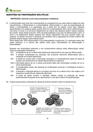 QUESTÕES DE PROPOSIÇÕES MÚLTIPLAS

     INSTRUÇÃO: Assinale a soma das proposições verdadeiras:

01. A diferenciação será mais bem compreendida se considerarmos que cada célula é dotada de duas
    características: a diferenciação e a potencialidade. Diferenciação é o grau de especialização da
    célula; a potencialidade é a capacidade que a célula tem de originar outros tipos celulares
    especializados. Em qualquer célula, quanto maior for a potencialidade menor será a diferenciação e
    vice-versa. O óvulo e os primeiros blastômeros da maioria das espécies podem originar qualquer
    tipo celular. Estas células possuem 100% de potencialidades e seu grau de diferenciação é zero. O
    óvulo e os blastômeros destas espécies são células totipotentes. No outro extremo estão, por
    exemplo, as células nervosas e cardíacas que perderam até a capacidade de divisão mitótica não
    podendo originar sequer outras células iguais.
    Estas células são 100% diferenciadas e sua potencialidade é iguala zero. O s exemplos dados são
    casos extremos, e a maioria das células exibe graus intermediários de diferenciação e
    potencialidade.

    Baseado nas informações anteriores e nos conhecimentos básicos sobre diferenciação celular,
    some as proposições verdadeiras:
     (01) A totipotência de um a célula está diretamente relacionada ao seu grau de diferenciação.
     (02) A simples multiplicação por autocópia não produziria estruturas diferenciadas para a
            realização de funções específicas.
     (04) A célula-ovo possui toda a informação necessária e é potencialmente capaz de todas as
            funções que caracterizam as células diferenciadas do organismo.
     (08) A informação gênica de um a célula embrionária difere das informações contidas em um a
            célula especializada.
     (16) A complexidade celular não depende de modificações químicas e morfológicas durante a
            diferenciação.
     (32) A ativação e inativação gênica é o processo que leva um a célula única a dar origem a um
            organismo constituído por células tão diferentes.
     (64) A perda de genes durante a atividade mitótica resulta na produção de células
            potencialmente incapazes de se reproduzirem e com grau máximo de especialização.

02. A figura esquematiza a obtenção de células de diversos tecidos a partir de células-tronco.




                                                     16
 