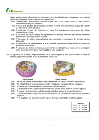 Sobre a obtenção de diferentes tipos celulares a partir de células-tronco embrionárias e a possível
    aplicação terapêutica desse processo é correto afirmar:
     (01) Células-tronco embrionárias caracterizam-se por ciclos curtos, com a fase mitótica
           imediatamente seguida da fase S.
      (02) A célula-ovo, produto da fertilização, constitui a célula-tronco primordial, capaz de originar
           um organismo adulto completo.
     (04) A obtenção “in-vivo” de células-tronco para fins terapêuticos restringe-se às células
           integrantes da mórula.
     (08) A utilização de células-tronco na regeneração de tecidos formados por células altamente
           diferenciadas é biologicamente inviável.
     (16) A formação de células especializadas está associada a processos de ativação gênica
           diferencial.
     (32) A proliferação de células-tronco e sua posterior diferenciação prescindem de condições
           ambientais especificas.
     (64) A utilização de embriões humanos como fonte de células-tronco exige um a abordagem
           ética, que inclui temas como manipulação da vida e eugenia.

03. As figuras I e II ilustram, respectivamente, um a célula vegetal e uma célula animal. A partir de
    estudos comparativos entre essas duas células, conclui-se:




                   Célula animal                             Célula vegetal
     (01)   As células vegetal e animal estão estruturadas sob um padrão básico de organização.
     (02)   As mitocôndrias e os cloroplastos mantêm relações de interdependência ecológica.
     (04)   A natureza do material genético é própria de cada tipo celular.
     (08)   O cloroplasto é um a organela com distribuição universal nos diversos tecidos vegetais.
     (16)   A parede celulósica torna a célula vegetal adaptável a suportar meios hipotônicos.
     (32)   O armazenamento da glicose, sob forma de amido, é característico das células animais e
            vegetais.
     (64)   A evolução de um sistema vacuolar aquoso é uma peculiaridade da célula vegetal.

                                                                                          Gabarito
                                                                                   01. 01 + 02 + 04 + 32
                                                                                   02. 01 + 02 + 16 + 64
                                                                                   03. 01 + 02 + 16 + 64




                                                     17
 