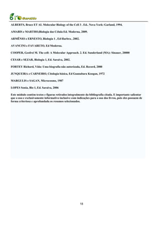 ALBERTS, Bruce ET AL Molecular Biology of the Cell 3 . Ed.. Nova York: Garland, 1994.

AMABIS e MARTHO,Biologia das Célula Ed. Moderna, 2009.

ARMÊNIO e ERNESTO, Biologia 1 , Ed Harbra , 2002.

AVANCINI e FAVARETO, Ed Moderna.

COOPER, Geofrei M. The cell: A Molecular Approach. 2. Ed. Sunderland (MA): Sinauer, 20000

CESAR e SEZAR, Biologia 1, Ed. Saraiva, 2002.

FORTEY Richard, Vida: Uma biografia não autorizada, Ed. Record, 2000

JUNQUEIRA e CARNEIRO, Citologia básica, Ed Guanabara Koogan, 1972

MARGULIS e SAGAN, Microcosmo, 1987

LOPES Sonia, Bio 1, Ed. Saraiva, 2006

Este módulo contém textos e figuras retirados integralmente da bibliografia citada. E importante salientar
que o uso e exclusivamente informativo inclusive com indicações para o uso dos livros, pois eles possuem de
forma criteriosa e aprofundada os resumos selecionados.




                                                        18
 
