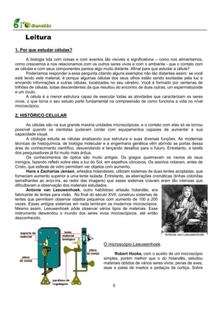 Leitura
1. Por que estudar células?

       A biologia lida com coisas e com eventos tão visíveis e significativos – como nos alimentamos,
como crescemos e nos relacionamos com os outros seres vivos e com o ambiente - que o contato com
as células e com seus componentes parece algo muito distante. Afinal para que estudar a célula?
       Poderíamos responder a essa pergunta citando alguns exemplos não tão distantes assim: se você
está lendo este material, é porque algumas células dos seus olhos estão sendo excitadas pela luz e
enviando informações a outras células, localizadas no seu cérebro. Você é formado por centenas de
trilhões de células, todas descendentes da que resultou do encontro de duas outras, um espermatozoide
e um óvulo.
       A célula é a menor estrutura capaz de executar todas as atividades que caracterizam os seres
vivos, o que torna o seu estudo parte fundamental na compreensão de como funciona a vida no nível
microscópico.

2. HISTÓRICO CELULAR

        As células são na sua grande maioria unidades microscópicas, e o contato com elas só se tornou
possível quando os cientistas puderam contar com equipamentos capazes de aumentar a sua
capacidade visual.
        A citologia estuda as células analisando sua estrutura e suas diversas funções. As modernas
técnicas de histoquímica, de biologia molecular e a engenharia genética vêm abrindo as portas dessa
área do conhecimento científico, desvendando e lançando desafios para o futuro. Entretanto, a tarefa
dos pesquisadores já foi muito mais árdua.
        Os conhecimentos de óptica são muito antigos. Os gregos queimavam os navios de seus
inimigos, fazendo refletir sobre eles a luz do Sol, em espelhos côncavos. Os assírios notaram, antes de
Cristo, que esferas de vidro permitiam ver objetos com aumento.
        Hans e Zacharias Jensen, artesãos holandeses, utilizam sistemas de duas lentes acopladas, que
forneciam aumento superior a uma lente isolada. Entretanto, as aberrações cromáticas (linhas coloridas
semelhantes ao arco-íris, ao redor das imagens) que esses sistemas criavam eram tão intensas que
dificultavam a observação dos materiais estudados.
        Antonie van Leeuwenhoek, outro habilidoso artesão holandês, era
fabricante de lentes para visão. No final do século XVII, construiu sistemas de
lentes que permitiam observar objetos pequenos com aumento de 100 a 200
vezes. Esses antigos sistemas em nada lembram os modernos microscópios.
Mesmo assim, Leeuwenhoek pôde observar vários tipos de materiais. Esse
instrumento desvendou o mundo dos seres vivos microscópicos, até então
desconhecido.



                                                                                  Antonie van Leeuwenhoek


                                                O microscópio Leeuwenhoek

                                                      Robert Hooke, com o auxilio de um microscópio
                                                simples, porém melhor que o do holandês, estudou
                                                materiais obtidos de vários seres vivos: penas de aves,
                                                asas e patas de insetos e pedaços de cortiça. Sobre



                                                     5
 