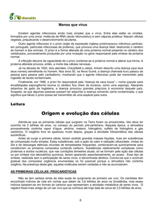 Menos que vírus

       Existem agentes infecciosos ainda mais simples que o vírus. Entre eles estão os viroides,
formados por uma única: molécula de RNA (ácido ribonucleico) e sem cápsula protéica: Atacam células
vegetais, prejudicando o desenvolvimento da planta.
       Outro agente infeccioso é o príon (sigla da expressão inglesa proteínaceous infectious particles;
em português, partículas infecciosas de proteína), que provoca uma doença fatal: destruindo o cérebro
do homem e dos animais. O príon é a forma alterada de uma proteína normal presente no cérebro dos
vertebrados, provavelmente produzida por uma mutação no gene responsável pela síntese da proteína
normal.
       A infecção decorre da capacidade de o príon combinar-se à proteína normal e alterar sua forma. A
proteína alterada provoca, então, a morte das células nervosas.
       Já na década de 1920, dois alemães, Creutzfeldt e Jakob, tinham descrito uma doença (que leva
seus nomes) semelhante no homem. Nos anos 50, na Nova Guiné, a doença chamada kuru passou de
pessoa para pessoa pelo canibalismo, mostrando que o agente infeccioso pode ser transmitido pela
ingestão de tecido contaminado.
       Finalmente, em 1996, o príon foi responsável pela “doença da vaca louca” – nome popular para
encefalopatia espongiforme bovina (o cérebro fica cheio de buracos, como uma esponja). Atacando
rebanhos de gado da Inglaterra, a doença provocou grandes prejuízos à economia daquele país.
Suspeita, se que algumas pessoas possam ter adquirido a doença comendo carne contaminada, o que
significa que talvez o príon possa ser transmitido de uma espécie para outra.


Leitura

                        Origem e evolução das células
      Admite-se que as primeiras células que surgiram na Terra foram os procariontes. Isto deve ter
ocorrido há 3 bilhões de anos, no começo do período pré-cambriano. Naquela época, a atmosfera
provavelmente continha vapor d’água, amônia, metano, hidrogênio, sulfeto de hidrogênio e gás
carbônico. O oxigênio livre só apareceu muito depois, graças a atividade fotossintética das células
autotróficas.
      Antes de surgir a primeira célula, teriam existido grandes massas líquidas, ricas em substâncias
de composição muito simples. Estas substâncias, sob a ação do calor e radiação ultravioleta, vindas do
Sol e de descargas elétricas oriundas de tempestades frequentes, combinaram-se quimicamente para
constituírem os primeiros compostos contendo carbono. Substâncias relativamente complexas como
proteínas e ácidos nucleicos, que nas condições terrestres atuais, só se formam pela ação das células
ou por síntese nos laboratórios químicos, teriam aparecido espontaneamente, ao acaso. Esse tipo de
síntese, realizada sem a participação de seres vivos, é denominada abiótica. Conclui-se que o acúmulo
gradual dos compostos orgânicos enumeradas só foi possível porque a atmosfera não continha
oxigênio. Na presença deste gás, aquelas moléculas seriam oxidadas e não se acumulariam.

AS PRIMEIRAS CÉLULAS: PROCARIÓTICAS

       Não se tem certeza ainda da data exata do surgimento do primeiro ser vivo. Os cientistas têm
encontrado indícios de vida em rochas que datam de 3,8 bilhões de anos na Groelândia, mas esses
indícios baseiam-se em formas do carbono que representam a atividade metabólica de seres vivos. O
registro fóssil mais antigo de um ser vivo que se conhece até hoje data de cerca de 3,5 bilhões de anos.



                                                      8
 
