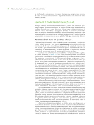 2 Alberts, Bray, Hopkin, Johnson, Lewis, Raff, Roberts & Walter
as similaridades entre os seres vivos para alcançar uma compreensão coerente
de todas as formas de vida na Terra – a partir da bactéria mais minúscula até o
imenso carvalho.
UNIDADE E DIVERSIDADE DAS CÉLULAS
Biólogos celulares frequentemente falam sobre “a célula” sem especificar qual-
quer célula em particular. Entretanto, as células não são todas semelhantes; na
verdade, elas podem ser muito diferentes. Estima-se que existam no mínimo 10
milhões – talvez 100 milhões – de espécies distintas de seres vivos no mundo.
Antes de pesquisar mais a fundo a biologia celular, devemos nos perguntar: o que
uma bactéria tem em comum com as células de uma borboleta, o que as células de
uma rosa têm em comum com as de um golfinho? E de que maneira elas diferem?
As células variam muito em aparência e função
Comecemos pelo tamanho. Uma célula bacteriana – digamos um Lactobacillus
em um pedaço de queijo – tem poucos micrômetros, ou μm, de comprimento.
Isso é cerca de 25 vezes menor do que a espessura de um cabelo humano. Um
ovo de sapo – que também é uma célula única – possui um diâmetro de cerca de
1 milímetro. Se aumentássemos a escala de modo que o Lactobacillus tivesse o
tamanho de uma pessoa, o ovo de sapo teria 800 metros de altura.
As células não variam menos nas suas formas e funções. Considere a galeria
de células mostradas na Figura 1-1. Uma célula nervosa típica em seu cérebro é
enormemente estendida; ela envia seus sinais elétricos ao longo de uma protrusão
fina que possui o comprimento 10.000 vezes maior do que a espessura, e ela re-
cebe sinais de outras células através de uma massa de processos mais curtos que
brotam de seu corpo como os ramos de uma árvore. Um Paramecium em uma gota
de água parada tem a forma de um submarino e está coberto por milhares de cí-
lios – extensões semelhantes a pelos cujo batimento sinuoso arrasta a célula para
frente, rodando-a à medida que ela se locomove. Uma célula na camada superfi-
cial de uma planta é um prisma imóvel envolvido por uma caixa rígida de celulose,
com uma cobertura externa de cera à prova d’água. A bactéria Bdellovibrio é um
torpedo com forma de salsicha que se move para frente por um flagelo em rotação
com forma de saca-rolhas que está anexado à sua parte posterior, onde ele atua
como uma hélice. Um neutrófilo ou um macrófago no corpo de um animal se mo-
vimenta pelos tecidos, mudando de forma constantemente e englobando restos
celulares, microrganismos estranhos e células mortas ou que estão morrendo.
Algumas células estão cobertas apenas por uma fina membrana; outras
aumentam essa cobertura delicada ao esconder-se em uma camada externa de
muco, construindo para si próprias uma parede celular rígida, ou ao envolver-se
em um material duro, mineralizado, como aquele encontrado nos ossos.
As células também são muito diversas nas suas necessidades químicas e
atividades. Algumas requerem oxigênio para viver; para outras, o oxigênio é letal.
Algumas consomem um pouco mais do que ar, luz solar e água como matéria-
-prima; outras necessitam de uma mistura complexa de moléculas produzidas
por outras células. Algumas parecem fábricas especializadas para a produção de
determinadas substâncias, como os hormônios, o amido, a gordura, o látex ou
os pigmentos. Outras são máquinas, como músculos, queimando combustível
para realizar trabalho mecânico; outras são geradores de eletricidade, como as
células musculares modificadas na enguia elétrica.
Algumas modificações especializam as células, tanto que elas perdem as
suas chances de deixar qualquer descendente. Essa especialização não teria
sentido para uma célula que viveu uma vida solitária. Em um organismo multi-
celular, entretanto, existe uma divisão de trabalho entre as células, permitindo
que algumas se tornem especializadas em um grau extremo para determinadas
tarefas, deixando-as dependentes das suas células companheiras para várias
condições básicas. Até mesmo a necessidade mais básica de todas, aquela de
 