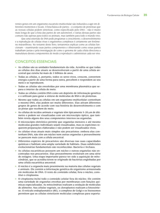 Fundamentos da Biologia Celular 35
rentes genes em um organismo eucarioto multicelular são induzidos a agir em di-
ferentes momentos e locais. A lista básica de partes – o conjunto de proteínas que
as nossas células podem sintetizar, como especificado pelo DNA – não é muito
mais longa do que a lista das partes de um automóvel, e várias dessas partes são
comuns não apenas para todos os animais, mas também para todo o mundo vivo.
Que uma extensão de DNA pode programar o crescimento, o desenvolvimento
e a reprodução de células vivas e organismos complexos é certamente um fenôme-
no maravilhoso. No restante deste livro, tentaremos explicar como as células fun-
cionam – examinando suas partes componentes e observando como essas partes
trabalham juntas e pela investigação de como o genoma de cada célula direciona a
manufatura desses componentes de modo a reproduzir e administrar cada ser vivo.
CONCEITOS ESSENCIAIS
• As células são as unidades fundamentais da vida. Acredita-se que todas
as células dos dias atuais se desenvolveram a partir de uma célula an-
cestral que existiu há mais de 3 bilhões de anos.
• Todas as células, e, portanto, todos os seres vivos, crescem, convertem
energia a partir de uma forma para outra, percebem e respondem ao seu
meio e se reproduzem.
• Todas as células são envolvidas por uma membrana plasmática que se-
para o interior da célula do meio.
• Todas as células contêm DNA como um depósito de informação genética
e o utilizam para guiar a síntese de moléculas de RNA e de proteínas.
• Mesmo que todas as células em um organismo multicelular contenham
o mesmo DNA, elas podem ser muito diferentes. Elas ativam diferentes
grupos de genes de acordo com sua história do desenvolvimento e com
as pistas que recebem do meio.
• As células de tecidos animais e vegetais têm tipicamente 5-20 μm de diâ-
metro e podem ser visualizadas com um microscópio óptico, que tam-
bém revela alguns dos seus componentes internos ou organelas.
• O microscópio eletrônico permite que organelas menores e até mesmo
moléculas grandes individuais sejam visualizadas, mas os espécimes re-
querem preparações elaboradas e não podem ser visualizados vivos.
• As células vivas atuais mais simples são procariotos: embora elas con-
tenham DNA, não têm um núcleo nem outras organelas e provavelmente
se parecem mais com a célula ancestral.
• Diferentes espécies de procariotos são diversas nas suas capacidades
químicas e habitam uma ampla variedade de hábitats. Duas subdivisões
evolucionárias fundamentais são reconhecidas: Bacteria e Archaea.
• As células eucarióticas possuem um núcleo e outras organelas não en-
contradas nos procariotos. Elas provavelmente evoluíram em uma série
de estágios. Uma etapa importante parece ter sido a aquisição de mito-
côndrias, que se acredita terem se originado de bactérias englobadas por
uma célula eucariótica ancestral.
• O núcleo é a organela mais proeminente na maioria das células vegetais
e animais. Ele contém a informação genética do organismo armazenada
em moléculas de DNA. O resto do conteúdo celular, fora o núcleo, cons-
titui o citoplasma.
• O citoplasma inclui todo o conteúdo celular fora do núcleo. Ele contém
uma variedade de organelas envoltas por membranas com funções quí-
micas especializadas. As mitocôndrias realizam a oxidação de moléculas
de alimento. Nas células vegetais, os cloroplastos realizam a fotossínte-
se. O retículo endoplasmático (RE), o complexo de Golgi e os lisossomos
permitem que as células sintetizem moléculas complexas para exporta-
 