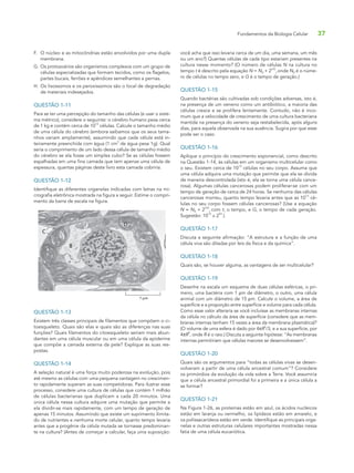 Fundamentos da Biologia Celular 37
F. O núcleo e as mitocôndrias estão envolvidos por uma dupla
membrana.
G. Os protozoários são organismos complexos com um grupo de
células especializadas que formam tecidos, como os flagelos,
partes bucais, ferrões e apêndices semelhantes a pernas.
H. Os lisossomos e os peroxissomos são o local de degradação
de materiais indesejados.
QUESTÃO 1-11
Para se ter uma percepção do tamanho das células (e usar o siste-
ma métrico), considere o seguinte: o cérebro humano pesa cerca
de 1 kg e contém cerca de 10
12
células. Calcule o tamanho médio
de uma célula do cérebro (embora saibamos que os seus tama-
nhos variam amplamente), assumindo que cada célula está in-
teiramente preenchida com água (1 cm
3
de água pesa 1g). Qual
seria o comprimento de um lado dessa célula de tamanho médio
do cérebro se ela fosse um simples cubo? Se as células fossem
espalhadas em uma fina camada que tem apenas uma célula de
espessura, quantas páginas deste livro esta camada cobriria.
QUESTÃO 1-12
Identifique as diferentes organelas indicadas com letras na mi-
crografia eletrônica mostrada na figura a seguir. Estime o compri-
mento da barra de escala na figura.
C
B
D
A
? µm
QUESTÃO 1-13
Existem três classes principais de filamentos que compõem o ci-
toesqueleto. Quais são elas e quais são as diferenças nas suas
funções? Quais filamentos do citoesqueleto seriam mais abun-
dantes em uma célula muscular ou em uma célula da epiderme
que compõe a camada externa da pele? Explique as suas res-
postas.
QUESTÃO 1-14
A seleção natural é uma força muito poderosa na evolução, pois
até mesmo as células com uma pequena vantagem no crescimen-
to rapidamente superam as suas competidoras. Para ilustrar esse
processo, considere uma cultura de células que contém 1 milhão
de células bacterianas que duplicam a cada 20 minutos. Uma
única célula nessa cultura adquire uma mutação que permite a
ela dividir-se mais rapidamente, com um tempo de geração de
apenas 15 minutos. Assumindo que existe um suprimento ilimita-
do de nutrientes e nenhuma morte celular, quanto tempo levaria
antes que a progênie da célula mutada se tornasse predominan-
te na cultura? (Antes de começar a calcular, faça uma suposição:
você acha que isso levaria cerca de um dia, uma semana, um mês
ou um ano?) Quantas células de cada tipo estariam presentes na
cultura nesse momento? (O número de células N na cultura no
tempo t é descrito pela equação N = N0 × 2
t/G
,onde N0 é o núme-
ro de células no tempo zero, e G é o tempo de geração.)
QUESTÃO 1-15
Quando bactérias são cultivadas sob condições adversas, isto é,
na presença de um veneno como um antibiótico, a maioria das
células cresce e se prolifera lentamente. Contudo, não é inco-
mum que a velocidade de crescimento de uma cultura bacteriana
mantida na presença do veneno seja restabelecida, após alguns
dias, para aquela observada na sua ausência. Sugira por que esse
pode ser o caso.
QUESTÃO 1-16
Aplique o princípio do crescimento exponencial, como descrito
na Questão 1-14, às células em um organismo multicelular como
o seu. Existem cerca de 10
13
células no seu corpo. Assuma que
uma célula adquira uma mutação que permite que ela se divida
de maneira descontrolada (isto é, ela se torna uma célula cance-
rosa). Algumas células cancerosas podem proliferar-se com um
tempo de geração de cerca de 24 horas. Se nenhuma das células
cancerosas morreu, quanto tempo levaria antes que as 1013
cé-
lulas no seu corpo fossem células cancerosas? (Use a equação
N = N0 × 2
t/G
, com t, o tempo, e G, o tempo de cada geração.
Sugestão: 10
13
≅ 2
43
.)
QUESTÃO 1-17
Discuta a seguinte afirmação: “A estrutura e a função de uma
célula viva são ditadas por leis da física e da química”.
QUESTÃO 1-18
Quais são, se houver alguma, as vantagens de ser multicelular?
QUESTÃO 1-19
Desenhe na escala um esquema de duas células esféricas, o pri-
meiro, uma bactéria com 1 μm de diâmetro, o outro, uma célula
animal com um diâmetro de 15 μm. Calcule o volume, a área de
superfície e a proporção entre superfície e volume para cada célula.
Como esse valor alteraria se você incluísse as membranas internas
da célula no cálculo da área de superfície (considere que as mem-
branas internas tenham 15 vezes a área da membrana plasmática)?
(O volume de uma esfera é dado por 4πR
3
/3, e a sua superfície, por
4πR
2
, onde R é o raio.) Discuta a seguinte hipótese: “As membranas
internas permitiriam que células maiores se desenvolvessem”.
QUESTÃO 1-20
Quais são os argumentos para “todas as células vivas se desen-
volveram a partir de uma célula ancestral comum”? Considere
os primórdios da evolução da vida sobre a Terra. Você assumiria
que a célula ancestral primordial foi a primeira e a única célula a
se formar?
QUESTÃO 1-21
Na Figura 1-26, as proteínas estão em azul, os ácidos nucleicos
estão em laranja ou vermelho, os lipídeos estão em amarelo, e
os polissacarídeos estão em verde. Identifique as principais orga-
nelas e outras estruturas celulares importantes mostradas nessa
fatia de uma célula eucariótica.
 