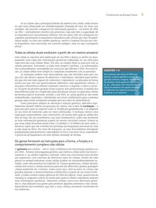 Fundamentos da Biologia Celular 5
Se as células são a principal unidade da matéria viva, então, nada menos
do que uma célula pode ser verdadeiramente chamada de viva. Os vírus, por
exemplo, são pacotes compactos de informação genética – na forma de DNA
ou RNA – normalmente envoltos por proteínas, mas não têm a capacidade de
se reproduzir por seus próprios esforços. Em vez disso, eles só conseguem ser
copiados parasitando a maquinaria reprodutiva das células que eles invadem.
Desse modo, os vírus são zumbis químicos: inertes e inativos fora da sua célu-
la hospedeira, mas exercendo um controle maligno, uma vez que conseguem
entrar.
Todas as células atuais evoluíram a partir de um mesmo ancestral
Uma célula se reproduz pela duplicação do seu DNA e depois se divide em duas,
passando uma cópia das informações genéticas codificadas no seu DNA para
cada uma das suas células-filhas. Por isso, as células-filhas se parecem com as
células parentais. Entretanto, a cópia nem sempre é perfeita, e as informações
são ocasionalmente corrompidas por mutações que alteram o DNA. Por essa ra-
zão, as células-filhas nem sempre se comparam exatamente com as parentais.
As mutações podem criar descendentes que são alterados para pior (no
que eles são menos capazes de sobreviver e reproduzir); alterados para melhor
(no que eles são mais capazes de sobreviver e reproduzir); ou alterados de forma
neutra (no que eles são geneticamente diferentes, mas igualmente viáveis). A
luta pela sobrevivência elimina o primeiro, favorece o segundo e tolera o tercei-
ro. Os genes da próxima geração serão os genes dos sobreviventes. O padrão dos
descendentes pode ser complicado pela reprodução sexual, na qual duas células
da mesma espécie fusionam, unindo o seu DNA; as cartas genéticas são então
embaralhadas, repartidas e distribuídas em novas combinações para a próxima
geração para serem novamente testadas pelo seu valor de sobrevivência.
Esses princípios simples de alteração e seleção genética, aplicados repe-
tidamente durante bilhões de gerações de células, são a base da evolução – o
processo pelo qual as espécies vivas se modificam gradualmente e se adaptam
ao seu meio de maneiras cada vez mais sofisticadas. A evolução oferece uma
explicação surpreendente, mas convincente, do motivo pelo qual as células dos
dias de hoje são tão semelhantes nos seus fundamentos: todas elas herdaram
as suas informações genéticas a partir do mesmo ancestral comum. Estima-se
que essa célula ancestral existiu entre 3,5 bilhões e 3,8 bilhões de anos atrás, e
devemos supor que ela continha um protótipo da maquinaria universal de toda
a vida atual na Terra. Por meio de mutações, os seus descendentes divergiram
gradualmente para preencher cada hábitat na Terra com seres vivos, explorando
o potencial da maquinaria em uma infinita variedade de formas.
Os genes fornecem as instruções para a forma, a função e o
comportamento complexo das células
O genoma das células – isto é, toda a biblioteca de informação genética no
seu DNA – fornece um programa genético que instrui a célula sobre seu funcio-
namento e, as células vegetais e animais, sobre seu crescimento para formar
um organismo com centenas de diferentes tipos de células. Dentro de uma
planta ou animal individual, essas células podem ser extraordinariamente va-
riadas, como discutiremos no Capítulo 20. Células gordurosas, células da pele,
células dos ossos e células nervosas parecem tão diferentes quanto quaisquer
células poderiam ser. Contudo, todos esses tipos diferenciados de células são
gerados durante o desenvolvimento embrionário a partir de um óvulo fertili-
zado, e todas contêm cópias idênticas do DNA da espécie. Suas características
variadas se originam a partir do modo pelo qual as células individuais utilizam
suas informações genéticas. Diferentes células expressam diferentes genes,
isto é, elas utilizam seus genes para produzir algumas proteínas e não outras,
dependendo dos estímulos que elas e suas células ancestrais receberam do
seu ambiente.
QUESTÃO 1-2
As mutações são erros no DNA que
alteram o plano genético a partir da
geração anterior. Imagine uma fábrica
de sapatos. Você esperaria que erros
(p. ex., alterações não intencionais) na
cópia do desenho do sapato levassem
a melhorias nos sapatos produzidos?
Explique a sua resposta.
rtir da
ma fábrica
que erros
s) na
assem
dos?
 