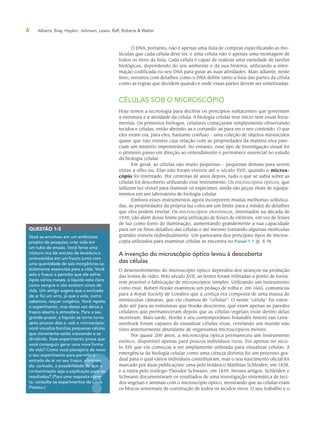 6 Alberts, Bray, Hopkin, Johnson, Lewis, Raff, Roberts & Walter
O DNA, portanto, não é apenas uma lista de compras especificando as mo-
léculas que cada célula deve ter, e uma célula não é apenas uma montagem de
todos os itens da lista. Cada célula é capaz de realizar uma variedade de tarefas
biológicas, dependendo do seu ambiente e da sua história, utilizando a infor-
mação codificada no seu DNA para guiar as suas atividades. Mais adiante, neste
livro, veremos com detalhes como o DNA define tanto a lista das partes da célula
como as regras que decidem quando e onde essas partes devem ser sintetizadas.
CÉLULAS SOB O MICROSCÓPIO
Hoje temos a tecnologia para decifrar os princípios subjacentes que governam
a estrutura e a atividade da célula. A biologia celular teve início sem essas ferra-
mentas. Os primeiros biólogos, celulares começaram simplesmente observando
tecidos e células, então abrindo-as e cortando-as para ver o seu conteúdo. O que
eles viram era, para eles, bastante confuso – uma coleção de objetos minúsculos
quase que não visíveis cuja relação com as propriedades da matéria viva pare-
ciam um mistério impenetrável. No entanto, esse tipo de investigação visual foi
o primeiro passo em direção ao entendimento e permanece essencial no estudo
da biologia celular.
Em geral, as células são muito pequenas – pequenas demais para serem
vistas a olho nu. Elas não foram visíveis até o século XVII, quando o micros-
cópio foi inventado. Por centenas de anos depois, tudo o que se sabia sobre as
células foi descoberto utilizando esse instrumento. Os microscópios ópticos, que
utilizam luz visível para iluminar os espécimes, ainda são peças vitais de equipa-
mentos em um laboratório de biologia celular.
Embora esses instrumentos agora incorporem muitas melhorias sofistica-
das, as propriedades da própria luz colocam um limite para a nitidez de detalhes
que eles podem revelar. Os microscópios eletrônicos, inventados na década de
1930, vão além desse limite pela utilização de feixes de elétrons, em vez de feixes
de luz como fonte de iluminação, aumentando grandemente a sua capacidade
para ver os finos detalhes das células e até mesmo tornando algumas moléculas
grandes visíveis individualmente. Um panorama dos principais tipos de micros-
copia utilizados para examinar células se encontra no Painel 1-1 (p. 8-9).
A invenção do microscópio óptico levou à descoberta
das células
O desenvolvimento do microscópio óptico dependeu dos avanços na produção
das lentes de vidro. Pelo século XVII, as lentes foram refinadas a ponto de torna-
rem possível a fabricação de microscópios simples. Utilizando um instrumento
como esse, Robert Hooke examinou um pedaço de rolha e, em 1665, comunicou
para a Royal Society de Londres que a cortiça era composta de uma massa de
minúsculas câmaras, que ele chamou de “células”. O nome “célula” foi esten-
dido até para as estruturas que Hooke descreveu, que eram apenas as paredes
celulares que permaneceram depois que as células vegetais vivas dentro delas
morreram. Mais tarde, Hooke e seu contemporâneo holandês Antoni van Leeu-
wenhoek foram capazes de visualizar células vivas, revelando um mundo não
visto anteriormente abundante de organismos microscópicos móveis.
Por quase 200 anos, a microscopia óptica permaneceu um instrumento
exótico, disponível apenas para poucos indivíduos ricos. Foi apenas no sécu-
lo XIX que ela começou a ser amplamente utilizada para visualizar células. A
emergência da biologia celular como uma ciência distinta foi um processo gra-
dual para o qual vários indivíduos contribuíram, mas o seu nascimento oficial foi
marcado por duas publicações: uma pelo botânico Matthias Schleiden, em 1838,
e a outra pelo zoólogo Theodor Schwann, em 1839. Nesses artigos, Schleiden e
Schwann documentaram os resultados de uma investigação sistemática de teci-
dos vegetais e animais com o microscópio óptico, mostrando que as células eram
os blocos universais de construção de todos os tecidos vivos. O seu trabalho e o
QUESTÃO 1-3
Você se envolveu em um ambicioso
projeto de pesquisa: criar vida em
um tubo de ensaio. Você ferve uma
mistura rica de extrato de levedura e
aminoácidos em um frasco junto com
uma quantidade de sais inorgânicos sa-
bidamente essenciais para a vida. Você
sela o frasco e permite que ele esfrie.
Após vários meses, o líquido está claro
como sempre e não existem sinais de
vida. Um amigo sugere que a exclusão
de ar foi um erro, já que a vida, como
sabemos, requer oxigênio. Você repete
o experimento, mas dessa vez deixa o
frasco aberto à atmosfera. Para o seu
grande prazer, o líquido se torna turvo
após poucos dias e, sob o microscópio,
você visualiza bonitas pequenas células
que claramente estão crescendo e se
dividindo. Esse experimento prova que
você conseguiu gerar uma nova forma
de vida? Como você planejaria de novo
o seu experimento para permitir a
entrada de ar no seu frasco, eliminan-
do, contudo, a possibilidade de que a
contaminação seja a explicação para os
resultados? (Para uma resposta corre-
ta, consulte os experimentos de Louis
Pasteur.)
itir a
eliminan-
de que a
ara os
orre-
Louis
 